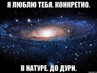 я люблю тебя. конкретно. в натуре. до дури.