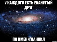 у каждого есть ебанутый друг по имени даниил