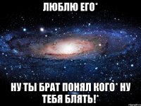 Люблю его* ну ты брат понял кого* ну тебя блять!*