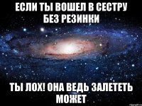 Если ты вошел в сестру без резинки Ты лох! Она ведь залететь может