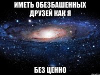 иметь обезбашенных друзей как я без ценно