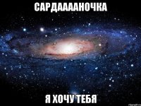 Сардааааночка я хочу тебя