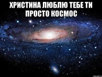 христина люблю тебе ти просто космос 