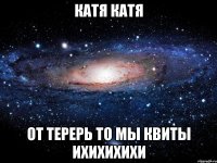 катя катя от терерь то мы квиты ихихихихи