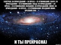 ЗАВТРАК: 30 приседаний + 10 преса + 15 отжиманий. ЛАНЧ: 20 приседаний + 10 отжиманий. ОБЕД: 50 приседаний + 20 преса + 20 отжиманий. ПОЛДНИК: 30 приседаний. УЖИН: 30 приседаний + 10 преса + 15 отжиманий. ПОЗДНИЙ УЖИН: крепкий сон. И ты прекрасна)