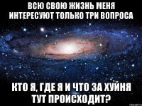 Всю свою жизнь меня интересуют только три вопроса Кто я, где я и что за хуйня тут происходит?