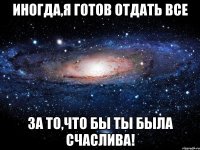 иногда,я готов отдать все за то,что бы ты была счаслива!