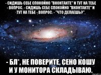 - Сидишь себе спокойно "Вконтакте" и тут на тебе - вопрос. - Сидишь себе спокойно "Вконтакте" и тут на тебе - вопрос. - "Что делаешь?" - Бл*, не поверите, сено кошу и у монитора складываю.