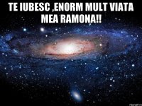 Te iubesc ,enorm mult viata mea Ramona!! 