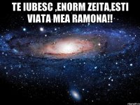 Te iubesc ,enorm zeita,esti viata mea Ramona!! 