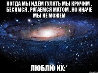 когда мы идём гулять мы кричим , бесимся , ругаемся матом , но иначе мы не можем люблю их:*