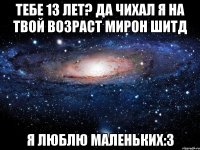 тебе 13 лет? да чихал я на твой возраст Мирон Шитд я люблю маленьких:3