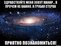 Здравствуйте меня зовут Жанар... В прочем не важно. Я грубая стерва Приятно познакомиться!