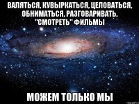 Валяться, кувыркаться, целоваться, обниматься, разговаривать, "смотреть" фильмы Можем только мы