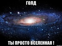 Голд Ты просто Вселенная !