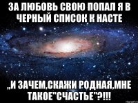 за любовь свою попал я в черный список к насте ,,и зачем,скажи родная,мне такое"счастье"?!!!