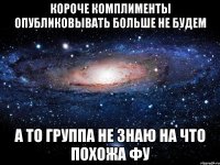 КОРОЧЕ КОМПЛИМЕНТЫ ОПУБЛИКОВЫВАТЬ БОЛЬШЕ НЕ БУДЕМ А ТО ГРУППА НЕ ЗНАЮ НА ЧТО ПОХОЖА ФУ