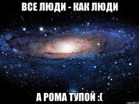 все люди - как люди а рома тупой :(