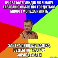 Вчора батя увидів як я малу тарабаню Сказв шо гордиться мною і мопеда купить завтра приведу вадіка, будем на трахтор зарабатувати