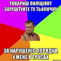 товариш поліціянт зарештуйте ту тьолочку за нарушеніє порядка у мене в трусах