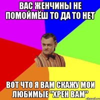 ВАС женчины не помоймёш то да то нет вот что я вам скажу мои любимые "ХРЕН ВАМ"