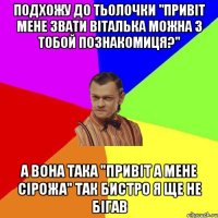 Подхожу до тьолочки "Привіт мене звати Віталька можна з тобой познакомиця?" А вона така "Привіт а мене Сірожа" так бистро я ще не бігав