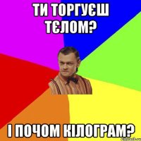 ти торгуєш тєлом? і почом кілограм?