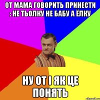 От мама говорить принести : Не Тьолку не бабу а ёлку Ну от і як це понять