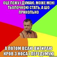 оце лежу і думаю, може мені тьолочкою стать, а шо прикольно а потом всаю витираю кров з носа і передумую