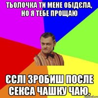 тьолочка ти мене обідєла, НО я тебе прощаю єслі зробиш ПОСЛЕ секса чашку чаю.