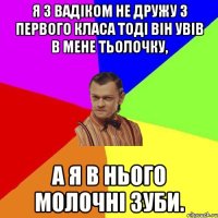 Я З вадіком НЕ дружу З ПЕРВОГО класа тоді він увів в мене тьолочку, а я в нього молочні зуби.