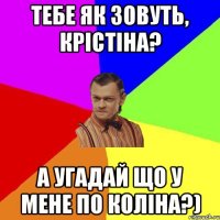 Тебе як зовуть, крістіна? а угадай що у мене по коліна?)