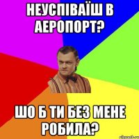 неуспіваїш в аеропорт? шо б ти без мене робила?