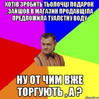 Хотів зробить тьолочці подарок , зайшов в магазин продавщіла предложила ТУАЛЄТНУ ВОДУ Ну от чим вже торгують , а ?