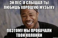 эй пёс, я слышал ты любишь хорошую музыку поэтому мы прокачали твои колонки