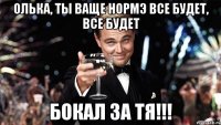 олька, ты ваще нормэ все будет, все будет бокал за тя!!!