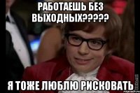 Работаешь без выходных????? я тоже люблю рисковать