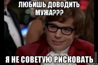 любишь доводить мужа??? я не советую рисковать