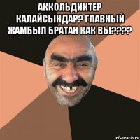 Аккольдиктер калайсындар? главный Жамбыл братан как вы???? 