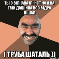 ты с Вілкава ілі нєт но я на твій Дашінка нос відра вішал і труба шаталь ))