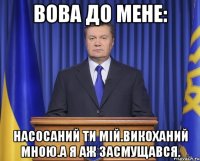 Вова до мене: Насосаний ти мій.Викоханий мною.а я аж засмущався.