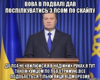 Вова в подвалі дав поспілкуватись з псом по скайпу До пса:не хвилюйся,я в надійних руках.Я тут також хуйцом по лбу отримую.Все подобається,тільки яйця відморозив