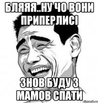 бляяя..ну чо вони приперлисі знов буду з мамов спати