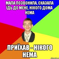 Мала позвонила, сказала їдь до мене, нікого дома нема приїхав - нікого нема