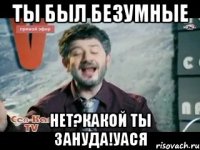 Ты был БеЗуМНые Нет?Какой ты зануда!Уася