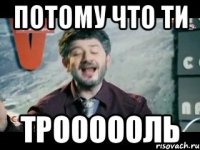 Потому что ти ТРОООООЛЬ