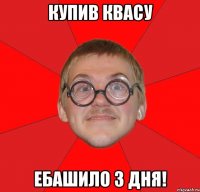 Купив квасу ебашило 3 дня!