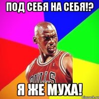 под себя на себя!? я же муха!