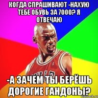 когда спрашивают -нахую тебе обувь за 7000? я отвечаю -а зачем ты берёшь дорогие гандоны?