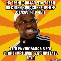 На трене сказал что у тебя жесткий кроссовер,тренер сказал что нет! Теперь улюбаясб в его сторону решаю где спрятать труп